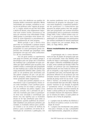 poucas vezes eles obedecem aos padrões de
pesquisa médica comumente aplicados. Minha
universidade, por exemplo, considerou os alunos de um professor como “sujeitos de pesquisa” e, a seguir, insistiu em que lhes fosse dado
o direito de desistir, coisa simplesmente impossível num cenário escolar. Encontrou-se um
meio de contornar essas dificuldades (Tripp,
2002) porque os princípios éticos devem sustentar (e assim legitimar) os procedimentos e
regras fundamentais de toda pesquisa.
Minha posição é que a diretriz ética
geral deve ser incorporada a qualquer projeto
de pesquisa-ação desde o início e que nenhum
pesquisador ou outro participante jamais empreenda uma atividade que prejudique outro
participante sem que este tenha conhecimento e dê seu consentimento.
Isso em geral conduz os experimentos
com grupo de controle, por exemplo, porque é
desvantajoso para esse grupo não se beneficiar
das mudanças que o pesquisador em ação considera que sejam melhorias para sua prática. Isso
também conduz a continuação pelo pesquisador
de uma mudança que o grupo não percebe que
esteja produzindo melhoras sobre a prática. Isso
pode ser um problema para mestrandos que
não podem completar um pré e um pós-modelo de pesquisa, embora tenham trabalhosamente produzido dados diagnósticos.
A razão para permitir prejuízos ao conhecimento é que os participantes muitas vezes estão inclinados a fazer sacrifícios pessoais, em termos de seu tempo e esforço, para
com isso melhorar sua prática. Ligado a essa
ressalva, contudo, está o princípio de que o
valor dos resultados para todos os participantes deve estar vinculado à contribuição que
deram. Isso não significa que os resultados
devam ser de tipo semelhante para todos os
participantes: quando acadêmicos da universidade trabalham com professores primários, por
exemplo, os resultados valiosos para o professor tendem a ser em termos de melhora da
prática e, para o acadêmico, em termos de remuneração de consultoria e publicações. Um

456

dos maiores problemas com as formas mais
tradicionais de pesquisa em educação é que,
com muita freqüência, a experiência profissional dos professores e o conhecimento que
possuem da própria prática têm sido apropriados pelo pesquisador sem nenhum benefício
correspondente para os professores envolvidos
(Tripp,1993). Como é difícil estimar esses valores, os pesquisadores muitas vezes fazem
publicações em colaboração com participantes
que tenham contribuído de maneira importante
para o projeto (ver, por exemplo, Berge; Ve,
2002, ou Tripp; Wilson, 2001).
Cinco modalidades de pesquisaação

A participação não é o único determinante do tipo de projeto de pesquisa-ação que
se está executando: existe uma dialética entre
escolha do tópico e participação, variações que
dão origem a diferentes modalidades de pesquisa-ação, termo cunhado por Grundy (1983). Por
exemplo, um professor que está simplesmente
implementando um novo modo de ensinar adição ou ortografia, a cujo respeito leu num livro
ou aprendeu num curso, está fazendo algo completamente diferente de um professor que está
tentando inventar maneiras de lidar com uma
questão de justiça social em sua escola. O primeiro é “técnico”, no sentido de que o professor está tentando fazer que uma idéia “tirada da
estante” funcione na sua situação. O segundo
é “socialmente crítico”, no sentido de que o
professor está tentando encontrar maneiras de
mudar a cultura política de sua instituição. Esses exemplos ilustram três importantes diferenças na natureza do tópico, as quais podem ser
expostas sob a forma de perguntas:
a - o projeto trata da melhora da eficiência e
da eficácia de práticas comuns ou da introdução de novas?
b - o projeto está introduzindo uma prática
nova para a situação, ou seja, o pesquisador
está implementando, adaptando ou adotan-

David TRIPP. Pesquisa-ação: uma introdução metodológica.

 