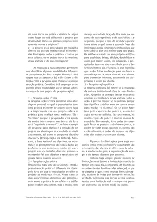do uma idéia ou prática extraída de algum
outro lugar ou está utilizando o projeto para
desenvolver idéias ou práticas próprias inteiramente novas e originais?
c - o projeto está preocupado em trabalhar
dentro da cultura institucional existente e
das limitações sobre a prática, criadas por
essa cultura, ou o projeto trata da mudança
dessa cultura e de suas limitações?
As respostas a essas perguntas permitemnos identificar algumas modalidades diferentes
de pesquisa-ação. Por exemplo, Grundy (1983)
sugere que as perguntas (a) e (b) fazem a distinção entre a pesquisa-ação técnica e a pesquisa-ação prática. Considero útil empregar as seguintes cinco modalidades ao se pensar sobre a
natureza de um projeto de pesquisa-ação:
1 - Pesquisa-ação técnica
A pesquisa-ação técnica constitui uma abordagem pontual na qual o pesquisador toma
uma prática existente de algum outro lugar
e a implementa em sua própria esfera de
prática para realizar uma melhora. Ela é
“técnica” porque o pesquisador está agindo
de modo inteiramente mecânico: de fato,
está “seguindo o manual”. Um bom exemplo
de pesquisa-ação técnica é a difusão de um
projeto ou abordagem desenvolvida centralizadamente, tal como o programa Reading
Recovery [Recuperação da leitura]. Nesse
caso, a base racional, os objetivos, os materiais e os procedimentos são todos dados aos
professores que encontram modos de usar o
projeto em seu trabalho docente, embora se
mantendo fiel aos objetivos e resultados originais tanto quanto possível.
2 - Pesquisa-ação prática
Recorrendo mais uma vez a Grundy (1983), a
pesquisa-ação prática é diferente da técnica
pelo fato de que o pesquisador escolhe ou
projeta as mudanças feitas. Nesse caso, as
duas características distintivas são: primeiro, é
mais como a prática de um ofício – o artífice
pode receber uma ordem, mas o modo como

Educação e Pesquisa, São Paulo, v. 31, n. 3, p. 443-466, set./dez. 2005

alcança o resultado desejado fica mais por sua
conta de sua experiência e de suas idéias –; e
segundo, porque o tipo de decisões que ele
toma sobre o quê, como e quando fazer são
informadas pelas concepções profissionais que
tem sobre o que será melhor para seu grupo.
Os artífices estabelecem seus próprios critérios
para qualidade, beleza, eficácia, durabilidade e
assim por diante. Assim, em educação, o pesquisador tem em mira contribuir para o desenvolvimento das crianças, o que significa
que serão feitas mudanças para melhorar a
aprendizagem e a auto-estima de seus alunos,
para aumentar interesse, autonomia ou cooperação e assim por diante.
3 - Pesquisa-ação política
A terceira pergunta (c) refere-se à mudança
da cultura institucional e/ou de suas limitações. Quando se começa tentar mudar ou
analisar as limitações dessa cultura sobre a
ação, é preciso engajar-se na política, porque
isso significa trabalhar com ou contra outros
para mudar “o sistema”. Só se pode fazer
isso pelo exercício do poder e, assim, tal
ação torna-se política. Naturalmente, há
muitos tipos de poder e muitos modos de
exercê-lo. Por exemplo, há o poder de conseguir fazer as pessoas trabalharem juntas, o
poder de fazer coisas quando os outros não
estão olhando, o poder de superar as objeções dos outros e assim por diante.
Algumas das limitações para cuja mudança tenho visto professores trabalharem são
o tamanho das classes, as diferenças de gênero, a ausência dos pais, a organização da equipe e do tempo docente por assunto.
Embora haja sempre grande número de
limitações reais (como a limitação/extensão do
tempo em cada dia, o programa de exames ou
os antecedentes familiares das crianças), o que
se percebe é que, como muitas limitações reais, acabam às vezes por tornar-se mitos. Na
verdade, nenhuma das idéias acima acabou
sendo uma limitação real – sempre era possível contorná-las de um modo ou outro.

457

 