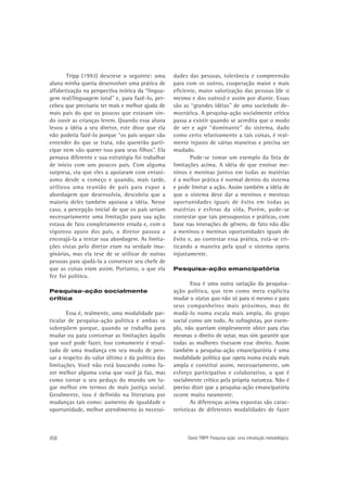 Tripp (1992) descreve o seguinte: uma
aluna minha queria desenvolver uma prática de
alfabetização na perspectiva teórica da “linguagem real/linguagem total” e, para fazê-lo, percebeu que precisaria ter mais e melhor ajuda de
mais pais do que os poucos que estavam vindo ouvir as crianças lerem. Quando essa aluna
levou a idéia a seu diretor, este disse que ela
não poderia fazê-lo porque “os pais sequer vão
entender do que se trata, não quererão participar nem vão querer isso para seus filhos”. Ela
pensava diferente e sua estratégia foi trabalhar
de início com uns poucos pais. Com alguma
surpresa, viu que eles a apoiaram com entusiasmo desde o começo e quando, mais tarde,
utilizou uma reunião de pais para expor a
abordagem que desenvolvia, descobriu que a
maioria deles também apoiava a idéia. Nesse
caso, a percepção inicial de que os pais seriam
necessariamente uma limitação para sua ação
estava de fato completamente errada e, com o
vigoroso apoio dos pais, o diretor passou a
encorajá-la a tentar sua abordagem. As limitações vistas pelo diretor eram na verdade imaginárias, mas ela teve de se utilizar de outras
pessoas para ajudá-la a convencer seu chefe de
que as coisas eram assim. Portanto, o que ela
fez foi político.
Pesquisa-ação socialmente
crítica

Essa é, realmente, uma modalidade particular de pesquisa-ação política e ambas se
sobrepõem porque, quando se trabalha para
mudar ou para contornar as limitações àquilo
que você pode fazer, isso comumente é resultado de uma mudança em seu modo de pensar a respeito do valor último e da política das
limitações. Você não está buscando como fazer melhor alguma coisa que você já faz, mas
como tornar o seu pedaço do mundo um lugar melhor em termos de mais justiça social.
Geralmente, isso é definido na literatura por
mudanças tais como: aumento de igualdade e
oportunidade, melhor atendimento às necessi-

458

dades das pessoas, tolerância e compreensão
para com os outros, cooperação maior e mais
eficiente, maior valorização das pessoas (de si
mesmo e dos outros) e assim por diante. Essas
são as “grandes idéias” de uma sociedade democrática. A pesquisa-ação socialmente crítica
passa a existir quando se acredita que o modo
de ver e agir “dominante” do sistema, dado
como certo relativamente a tais coisas, é realmente injusto de várias maneiras e precisa ser
mudado.
Pode-se tomar um exemplo da lista de
limitações acima. A idéia de que ensinar meninos e meninas juntos em todas as matérias
é a melhor prática é normal dentro do sistema
e pode limitar a ação. Assim também a idéia de
que o sistema deve dar a meninos e meninas
oportunidades iguais de êxito em todas as
matérias e esferas da vida. Porém, pode-se
contestar que tais pressupostos e práticas, com
base nas interações de gênero, de fato não dão
a meninos e meninas oportunidades iguais de
êxito e, ao contestar essa prática, está-se criticando a maneira pela qual o sistema opera
injustamente.
Pesquisa-ação emancipatória

Essa é uma outra variação da pesquisaação política, que tem como meta explícita
mudar o status quo não só para si mesmo e para
seus companheiros mais próximos, mas de
mudá-lo numa escala mais ampla, do grupo
social como um todo. As sufragistas, por exemplo, não queriam simplesmente obter para elas
mesmas o direito de votar, mas sim garantir que
todas as mulheres tivessem esse direito. Assim
também a pesquisa-ação emancipatória é uma
modalidade política que opera numa escala mais
ampla e constitui assim, necessariamente, um
esforço participativo e colaborativo, o que é
socialmente crítico pela própria natureza. Não é
preciso dizer que a pesquisa-ação emancipatória
ocorre muito raramente.
As diferenças acima expostas são características de diferentes modalidades de fazer

David TRIPP. Pesquisa-ação: uma introdução metodológica.

 