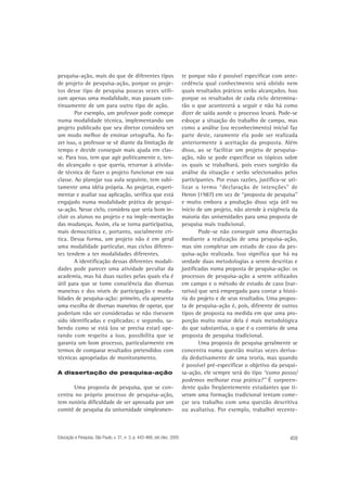 pesquisa-ação, mais do que de diferentes tipos
de projeto de pesquisa-ação, porque os projetos desse tipo de pesquisa poucas vezes utilizam apenas uma modalidade, mas passam continuamente de um para outro tipo de ação.
Por exemplo, um professor pode começar
numa modalidade técnica, implementando um
projeto publicado que seu diretor considera ser
um modo melhor de ensinar ortografia. Ao fazer isso, o professor se vê diante da limitação de
tempo e decide conseguir mais ajuda em classe. Para isso, tem que agir politicamente e, tendo alcançado o que queria, retornar à atividade técnica de fazer o projeto funcionar em sua
classe. Ao planejar sua aula seguinte, tem subitamente uma idéia própria. Ao projetar, experimentar e avaliar sua aplicação, verifica que está
engajado numa modalidade prática de pesquisa-ação. Nesse ciclo, considera que seria bom incluir os alunos no projeto e na imple-mentação
das mudanças. Assim, ela se torna participativa,
mais democrática e, portanto, socialmente crítica. Dessa forma, um projeto não é em geral
uma modalidade particular, mas ciclos diferentes tendem a ter modalidades diferentes.
A identificação dessas diferentes modalidades pode parecer uma atividade peculiar da
academia, mas há duas razões pelas quais ela é
útil para que se tome consciência das diversas
maneiras e dos níveis de participação e modalidades de pesquisa-ação: primeiro, ela apresenta
uma escolha de diversas maneiras de operar, que
poderiam não ser consideradas se não tivessem
sido identificadas e explicadas; e segundo, sabendo como se está (ou se precisa estar) operando com respeito a isso, possibilita que se
garanta um bom processo, particularmente em
termos de comparar resultados pretendidos com
técnicas apropriadas de monitoramento.
A dissertação de pesquisa-ação

Uma proposta de pesquisa, que se concentra no próprio processo de pesquisa-ação,
tem notória dificuldade de ser aprovada por um
comitê de pesquisa da universidade simplesmen-

Educação e Pesquisa, São Paulo, v. 31, n. 3, p. 443-466, set./dez. 2005

te porque não é possível especificar com antecedência qual conhecimento será obtido nem
quais resultados práticos serão alcançados. Isso
porque os resultados de cada ciclo determinarão o que acontecerá a seguir e não há como
dizer de saída aonde o processo levará. Pode-se
esboçar a situação do trabalho de campo, mas
como a análise (ou reconhecimento) inicial faz
parte deste, raramente ela pode ser realizada
anteriormente à aceitação da proposta. Além
disso, ao se facilitar um projeto de pesquisaação, não se pode especificar os tópicos sobre
os quais se trabalhará, pois esses surgirão da
análise da situação e serão selecionados pelos
participantes. Por essas razões, justifica-se utilizar o termo “declaração de intenções” de
Heron (1987) em vez de “proposta de pesquisa”
e muito embora a produção disso seja útil no
início de um projeto, não atende à exigência da
maioria das universidades para uma proposta de
pesquisa mais tradicional.
Pode-se não conseguir uma dissertação
mediante a realização de uma pesquisa-ação,
mas sim completar um estudo de caso da pesquisa-ação realizada. Isso significa que há na
verdade duas metodologias a serem descritas e
justificadas numa proposta de pesquisa-ação: os
processos de pesquisa-ação a serem utilizados
em campo e o método de estudo de caso (narrativo) que será empregado para contar a história do projeto e de seus resultados. Uma proposta de pesquisa-ação é, pois, diferente de outros
tipos de proposta na medida em que uma proporção muito maior dela é mais metodológica
do que substantiva, o que é o contrário de uma
proposta de pesquisa tradicional.
Uma proposta de pesquisa geralmente se
concentra numa questão muitas vezes derivada dedutivamente de uma teoria, mas quando
é possível pré-especificar o objetivo da pesquisa-ação, ele sempre será do tipo “como posso/
podemos melhorar essa prática?” É surpreendente quão freqüentemente estudantes que tiveram uma formação tradicional tentam começar seu trabalho com uma questão descritiva
ou avaliativa. Por exemplo, trabalhei recente-

459

 