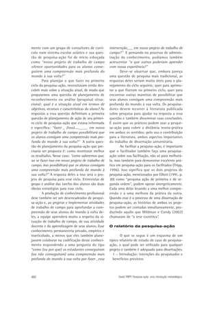 mente com um grupo de consultores de currículo num sistema escolar asiático e sua questão de pesquisa-ação foi de início esboçada
como “nosso projeto de trabalho de campo
oferece oportunidades para os alunos conseguirem uma compreensão mais profunda do
mundo à sua volta?”
Para planejar o que fazer no primeiro
ciclo da pesquisa-ação, necessitavam então descobrir mais sobre a situação atual, de modo que
propusemos uma questão de planejamento de
reconhecimento ou análise (pesquisa) situacional: qual é a situação atual em termos de
objetivos, recursos e características do aluno? As
respostas a essa questão definiriam a primeira
questão de planejamento de ação de seu primeiro ciclo de pesquisa-ação que estava informada
e específica: “fazer _ (isso)...._____ em nosso
projeto de trabalho de campo possibilitará que
os alunos consigam uma compreensão mais profunda do mundo à sua volta?” A outra questão de planejamento da pesquisa-ação que precisaria ser proposta é: como monitorar melhor
os resultados. Nesse caso: “como saberemos que,
ao se fazer isso em nosso projeto de trabalho de
campo, isso possibilitará que os alunos consigam
uma compreensão mais profunda do mundo à
sua volta?” A resposta deles a isso será o projeto de pesquisa para esse ciclo. Entrevistas de
grupo e análise das tarefas dos alunos são duas
óbvias estratégias para esse ciclo.
A produção de conhecimento profissional
deve também ser um desencadeador de pesquisa-ação e, ao projetar e implementar atividades
de trabalho de campo para aprofundar a compreensão de seus alunos do mundo à volta deles, a equipe aprenderá muito a respeito da situação de trabalho de campo, de sua atividade
docente e da aprendizagem de seus alunos. Esse
conhecimento permaneceria privado, empírico e
inarticulado, a menos que eles também planejassem colaborar na codificação desse conhecimento respondendo a uma pergunta do tipo
“como (ou por que) os estudantes conseguiram
(ou não conseguiram) uma compreensão mais
profunda do mundo à sua volta por fazer _essa

460

intervenção___ em nosso projeto de trabalho de
campo?” E pensando no processo de administração do conhecimento, podíamos também
acrescentar “o que outros poderiam aprender
com nossa experiência?”
Deve-se observar que, embora pareça
uma questão de pesquisa mais tradicional, as
respostas deles seriam muito úteis para o planejamento do ciclo seguinte, quer para aprimorar o que fizeram no primeiro ciclo, quer para
encontrar outras maneiras de possibilitar que
seus alunos consigam uma compreensão mais
profunda do mundo à sua volta. Os pesquisadores devem recorrer à literatura publicada
sobre pesquisa para ajudar na resposta a essa
questão e também disseminar suas conclusões.
É assim que os práticos podem usar a pesquisa-ação para cobrir a distância teoria-prática
em ambos os sentidos: pelo uso e contribuição
para a literatura, ambos aspectos importantes
do trabalho de dissertação universitária.
Ao facilitar a pesquisa-ação, é importante
que o facilitador também faça uma pesquisaação sobre sua facilitação, não só para melhorála, mas também para demonstrar excelente prática em pesquisa-ação para os facilitados (Tripp,
1996). Isso significa que os dois projetos de
pesquisa-ação, mencionados por Elliott (1991, p.
30) como “pesquisa ação de primeira e de segunda ordem”, podem operar sinergeticamente.
Cada uma delas levando a uma melhor compreensão e a uma melhora da prática da outra.
Quando esse é o processo de uma dissertação de
pesquisa-ação, as histórias de ambos os projetos podem ser contadas simultaneamente, produzindo aquilo que Wildman e Cundy (2002)
chamaram de “a tese esotérica”.
O relatório da pesquisa-ação

O que se segue é um esquema de um
típico relatório de estudo de caso de pesquisaação, o qual pode ser utilizado para qualquer
projeto e também é adequado para dissertações.
1 – Introdução: intenções do pesquisador e
benefícios previstos

David TRIPP. Pesquisa-ação: uma introdução metodológica.

 