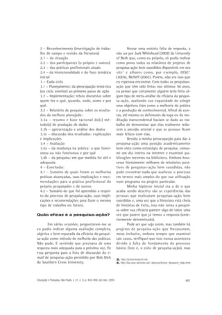 2 – Reconhecimento (investigação de trabalho de campo e revisão da literatura)
2.1 – da situação
2.2 – dos participantes (o próprio e outros)
2.3 – das práticas profissionais atuais
2.4 – da intencionalidade e do foco temático
inicial
3 – Cada ciclo
3.1 – Planejamento: da preocupação temá-tica
(ou ciclo anterior) ao primeiro passo de ação
3.2 – Implementação: relato discursivo sobre
quem fez o quê, quando, onde, como e por
quê.
3.3 – Relatório de pesquisa sobre os resultados da melhora planejada:
3.3a – resumo e base racional do(s) método(s) de produção de dados
3.3b – apresentação e análise dos dados
3.3c – discussão dos resultados: explicações
e implicações
3.4 – Avaliação
3.4a – da mudança na prática: o que funcionou ou não funcionou e por quê
3.4b – da pesquisa: em que medida foi útil e
adequada
4 – Conclusão:
4.1 – Sumário de quais foram as melhorias
práticas alcançadas, suas implicações e recomendações para a prática profissional do
próprio pesquisador e de outros
4.2 – Sumário do que foi aprendido a respeito do processo de pesquisa-ação, suas implicações e recomendações para fazer o mesmo
tipo de trabalho no futuro.
Quão eficaz é a pesquisa-ação?

Em várias ocasiões, perguntaram-me se
eu podia indicar alguma avaliação completa,
objetiva e bem reputada da eficácia da pesquisa-ação como método de melhoria das práticas.
Não pude. E sentindo que precisava de uma
resposta mais adequada para a próxima vez, fiz
essa pergunta para a lista de discussão do email de pesquisa-ação presidido por Bob Dick
da Southern Cross University.

Educação e Pesquisa, São Paulo, v. 31, n. 3, p. 443-466, set./dez. 2005

Houve uma notória falta de resposta, a
não ser por Jack Whitehead (2002) da University
of Bath que, como eu próprio, só podia indicar
como prova todos os relatórios de projetos de
pesquisa-ação bem sucedidos disponíveis em seu
site 3 e alhures como, por exemplo, OISE 4
(2005), McNiff (2002). Porém, não era isso que
eu esperava encontrar. Com todas as pesquisasação que têm sido feitas nos últimos 50 anos,
eu pensei que certamente alguém teria feito algum tipo de meta-análise da eficácia da pesquisa-ação, avaliando sua capacidade de atingir
seus objetivos (tais como a melhoria da prática
e a produção de conhecimento). Afinal de contas, até mesmo os defensores da ioga ou da meditação transcendental haviam se dado ao trabalho de demonstrar que elas realmente reduzem a pressão arterial e que as pessoas ficam
mais felizes com elas.
Devido à minha preocupação para dar à
pesquisa-ação uma posição academicamente
bem vista como estratégia de pesquisa, consumi um dia inteiro na internet e examinei publicações recentes na biblioteca. Embora houvesse literalmente milhares de relatórios positivos de pesquisas-ação bem sucedidas, não
pude encontrar nada que avaliasse o processo
em termos mais amplos do que sua utilização
num programa ou projeto particular.
Minha hipótese inicial era a de o que
acaba sendo descrito são as experiências das
pessoas que realizaram pesquisas-ação bem
sucedidas e, uma vez que a literatura está cheia
de histórias de êxito, isso não torna a pesquisa sobre sua eficácia parecer algo de valor, uma
vez que parece que já temos a resposta (anteriormente determinada).
Pode ser que seja assim, mas também há
projetos de pesquisa-ação que fracassaram,
meus inclusive, embora sempre que examinei
tais casos, verifiquei que isso nunca aconteceu
devido à falta de fundamento do processo
básico (isto é, o ciclo de pesquisa-ação), mas
3. http://actionresearch.net
4. http://leo.oise.utoronto.cal/~lbencze/Action_Research_Help.thml

461

 