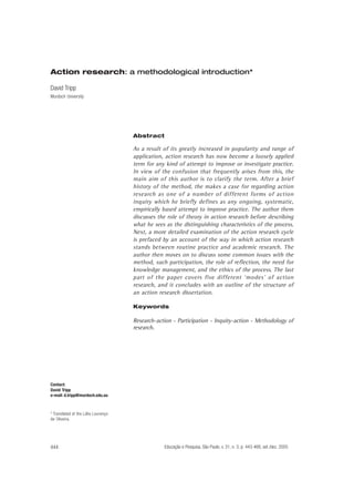 Action research: a methodological introduction*
David Tripp
Murdoch University

Abstract

As a result of its greatly increased in popularity and range of
application, action research has now become a loosely applied
term for any kind of attempt to improve or investigate practice.
In view of the confusion that frequently arises from this, the
main aim of this author is to clarify the term. After a brief
history of the method, the makes a case for regarding action
research as one of a number of different forms of action
inquiry which he briefly defines as any ongoing, systematic,
empirically based attempt to improve practice. The author them
discusses the role of theory in action research before describing
what he sees as the distinguishing characteristics of the process.
Next, a more detailed examination of the action research cycle
is prefaced by an account of the way in which action research
stands between routine practice and academic research. The
author then moves on to discuss some common issues with the
method, such participation, the role of reflection, the need for
knowledge management, and the ethics of the process. The last
part of the paper covers five different ‘modes’ of action
research, and it concludes with an outline of the structure of
an action research dissertation.
Keywords

Research-action - Participation - Inquiry-action - Methodology of
research.

Contact:
David Tripp
e-mail: d.tripp@murdoch.edu.au

* Translated of the Lólio Lourenço
de Oliveira.

444

Educação e Pesquisa, São Paulo, v. 31, n. 3, p. 443-466, set./dez. 2005

 