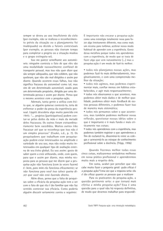 sempre se deveu ao uso insuficiente do ciclo
(por exemplo, não se realizou o reconhecimento prévio da situação ou o planejamento foi
inadequado) ou devido a fatores contextuais
(por exemplo, as pessoas não tiveram tempo
para completar o projeto ou a situação mudou
e o grupo extinguiu-se).
Isso me parece semelhante aos automóveis: ninguém contesta o fato de que eles são
uma modalidade razoavelmente confiável de
transporte pessoal, mas isso não quer dizer que
são sempre adequados, que não colidem, que não
quebram, que não são mal dirigidos e assim por
diante. Quando ocorrem essas falhas, isso não
significa fracasso do automóvel como tal, mas
sim de um determinado automóvel, usado para
um determinado propósito, dirigido por uma determinada pessoa e assim por diante. Penso que
o mesmo acontece com a pesquisa-ação.
Ademais, tanta gente a utiliza com êxito que, se alguém quisesse contestá-la, teria de
enfrentar o poder da prova da experiência pessoal. Lippitt descobriu algo muito parecido em
1945: “.... projetos [participativos] podem contar-se pelos dedos da mão e mais da metade
deles fracassou. Os outros foram extraordinariamente bem sucedidos. Muitos outros irão
fracassar até que se reconheça que isso não é
um simples processo” (Cooke, s.d., p. 7). Os
pesquisadores que trabalham com pesquisaação podem estar interessados na amplitude e
variedade de seu uso, mas não estão muito interessados em qualquer tipo de avaliação externa de seu êxito global. Eu sou assim: gosto de
saber quem a está utilizando, onde, com quem,
para que e assim por diante, mas minha resposta para as pessoas que me dizem que a pesquisa-ação não funciona (com às vezes fazem)
é: bem, para mim ela funciona eficazmente; se
não funciona para você isso talvez queira dizer que você não está fazendo direito.
Além disso, penso que a falta de pesquisas sobre a eficácia da pesquisa-ação tem a ver
com o fato de que ela é tão familiar que não faz
sentido contestar sua eficácia. Como poderia
alguém discutir seriamente contra o seguinte:

462

É importante não encarar a pesquisa-ação
como uma estratégia totalmente nova para fazer algo inteiramente diferente, mas como mais
um recurso para turbinar, acelerar nosso modo
habitual de aprender com a experiência. Gosto
dessa metáfora porque todos nós aprendemos
com a experiência, de modo que se trata de
fazer algo que vem naturalmente [...] mas a
pesquisa-ação é um modo de fazê-lo melhor:

• todos nós planejamos nossas ações, mas
podemos fazê-lo mais deliberadamente, imaginativamente, e com uma compreensão melhor da situação;
• todos nós agimos, mas podemos experimentar mais, confiar menos em hábitos estabelecidos, e agir mais responsavelmente;
• todos nós observamos o que acontece, mas
podemos obter mais dados e de melhor qualidade, podemos obter mais feedback de outras pessoas diferentes, e podemos fazer isso
de maneira mais sistemática;
• todos nós pensamos sobre o que aconteceu, mas também podemos melhorar nossa
reflexão, questionar nossas idéias sobre o
que é importante e ir mais fundo e mais criticamente nas coisas;
• todos nós aprendemos com a experiência, mas
podemos também registrar o que aprendemos a
fim de esclarecê-lo, disseminá-lo entre os colegas e acrescentá-lo ao estoque de conhecimento
profissional sobre a docência. (Tripp, 1996)
Quando fizermos melhor todas essas
cinco coisas, realizaremos verdadeiras melhoras
em nossa prática profissional e aprenderemos
muito mais a respeito dela.
Em suma, acabei por perceber que não
cabe muito fazer a pergunta geral: quão eficaz é
a pesquisa ação? Uma vez que a resposta seria: ela
é tão eficaz quanto as pessoas que a realizam
Para os praticantes da pesquisa-ação, a
questão pertinente seria: o que tornará mais
efetiva a minha pesquisa-ação? Essa é uma
questão para a qual não há resposta definitiva,
de modo que devemos trabalhar para respondê-

David TRIPP. Pesquisa-ação: uma introdução metodológica.

 