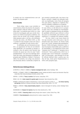 la sempre que nos comprometermos com um
projeto de pesquisa-ação.
Conclusão

Neste artigo, expus o que considero as
características-chave do processo de pesquisaação e defendi a idéia de utilizar o termo “pesquisa-ação” na academia para referir-se a uma
versão da investigação-ação que atende claramente aos critérios da pesquisa acadêmica. Isso
parece estar de acordo com antigos trabalhos
sobre pesquisa-ação e, de fato, com definições
recentes tais como a de Elliott (1991, p. 69):
“o estudo de uma situação social com vistas a
melhorar a qualidade da ação dentro dela”.
As definições são um instrumento de poder e, ao argumentar em favor de um determinado significado a ser associado ao método, reconheço o risco de parecer estar fazendo uma
tentativa de passar por cima do atual “multiparadigmatismo” com uma nova ideologia dominante que criaria outra hierarquia de qualidade na
pesquisa-ação (Heikkinen, Kakkori e Huttunen,
2001). Ao contrário, este artigo visa promover
uma discussão aberta e esclarecida a respeito do

que constitui a pesquisa-ação, com vistas a melhorar o método e ampliar sua utilização mediante sua legitimação, como forma de pesquisa
feita pelo prático, adaptada às exigências (formais) de trabalhos acadêmicos na academia.
Assim, embora a proposta não deixe de
ter suas críticas, eu não deixo de ver a pesquisa-ação como uma variedade de investigaçãoação, na qual se empregam técnicas de pesquisa,
de qualidade suficiente para enfrentar a crítica
dos pares na universidade, para informar o planejamento e a avaliação das melhoras obtidas.
Por isso, talvez o que temos diante de
nós seja encontrar outro termo para o tipo de
pesquisa-ação aqui exposta, do mesmo modo
que se usa o termo “pesquisa-ação participativa”.
Boomer (1985) distinguiu claramente entre o
tipo de pesquisa empreendida pelos acadêmicos
da universidade e o uso habitual do termo como
“pesquisa com P maiúsculo” e “pesquisa com p
minúsculo”. Talvez pudéssemos referir-nos à
pesquisa-ação “com P maiúsculo”, ou pesquisaação “de dissertação”, para distingui-la do tipo
de reflexão habitual sobre a prática que, nos
dias de hoje, muita gente freqüentemente se
refere como pesquisa-ação.

Referências bibliográficas
ALTRICHTER, H.; POSCH, P.; SOMEKH, B. Teachers investigate their work Londres: Routledge, 1993.
investigate
work.
ARGYRIS, C.; PUTNAM, R.; SMITH, D. M. Action science concepts, methods and skills for research and intervention. Nova York:
science:
Jossey Bass (http://www.actiondesign.com/action_science), 1985.
ARGYRIS, C.; SCHÖN, D. Theory in practice São Francisco: Jossey Bass, 1974.
Theory practice.
BERGE, B.-M.; VE, H. Action research for gender equity Buckingham: Open University Press, 2000.
for
equity.
BOOMER, G. Addressing the problem of elsewhereness: a case for action research in schools. In: _____. Fair dinkum teaching
learning:
and learning reflections on literature and power. Nova Jersey: Boynton/Cook, 1985. p. 121-129.
BROWN, A.; DOWLING, P. Doing research/reading research a mode of interrogation for teaching. Londres: Routledge Falmer,
research:
2001.
BUCKINGHAM, B. R. Research for teachers Nova York: Silver, Burdett and Co., 1926.
for teachers.
CARR, W.; KEMMIS, S. Becoming critical knowing through action research. Londres: Falmer Press, 1986.
critical:
CHAMBERS, R. Rural development putting the last first. Londres: Longman Press, 1983.
development:

Educação e Pesquisa, São Paulo, v. 31, n. 3, p. 443-466, set./dez. 2005

463

 