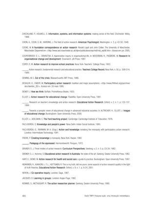 CHECKLAND, P.; HOLWELL, S. Information, systems, and information systems making sense of the field. Chichester: Wiley,
Informa
ormation,
informa
ormation systems:
1988.
CHEIN, A.; COOK, S. W.; HARDING, J. The field of action research. American Psychologist Washington, n. 3, p. 43-50, 1948.
Psychologist
ist,
COOKE, W. A foundation correspondence on action research Ronald Lippit and John Collier. The University of Manchester,
founda
oundation
research:
Manchester. Disponível em: <http://www.sed.manchester.ac.uk/idpm/publications/wp/mid/mid_wp06.htm>. Acesso em: jun. 2005.
COOPERRIDER, D. L.; SRIVASTVA, S. Appreciative inquiry in organisational life. In: WOODMAN, R.; PASMORE, W. Research in
organisational
development.
organisational change and development Greenwich: JAI Press, 1987.
COREY, S. M. Action research to improve school practices Nova York: Teachers’ College Press, 1953.
practices.
_____. Action research, fundamental research and educational practice. Teachers College Record Nova York, n. 50, p. 509-514,
Record,
1949.
DEMING, W. E. Out of the crisis Massachusetts: MIT Press, 1986.
crisis.
DESHLER, D.; EWERT, M. Participatory action research tradition and major assumptions. <http://www.PARnet.org/parchive/
Participator
tory
research:
doc/deshler_95/>. Acesso em: 28 maio 1995.
DEWEY, J. How we think Buffalo: Prometheous Books, 1933.
think.
ELLIOT, J. Action research for educational change Filadélfia: Open University Press, 1991.
for educational change.
_____. Research on teacher’s knowledge and action research. Educational Action Research Oxford, v. 2, n. 1, p. 133-137,
Educational
Research,
1994.
_____. Towards a synoptic vision of educational change in advanced industrial societies. In: ALTRICHER, H.; ELLIOT, J. Images
Images
educational change.
of educational change Buckingham: Open University Press, 2000.
ELLIOT, J.; ADELMAN, C. The Ford teaching project Cambridge: Cambridge Institute of Education, 1976.
project.
FALS-BORDA, O. Knowledge and people’s power Nova Delhi: Indian Social Institute, 1985.
people’s power.
FALS-BORDA, O.; RAHMAN, M. A. (Orgs.). Action and knowledge breaking the monopoly with participatory action research.
knowledge:
Londres: Intermediate Technology, 1991.
FREIRE, P. Creating knowledge a monopoly. Nova York: Harper, 1982.
Creating knowledge:
Pedagog
gogy
oppressed.
_____. Pedagogy of the oppressed. Harmondsworth: Penguin, 1972.
GRUNDY, S. J. Three modes of action research. Curriculum Perspectives Geelong, v. 2, n. 3, p. 23-34, 1982.
Perspectives,
GRUNDY, S. J.; Kemmis, S. Educational action research in Australia the state of the art. Geelong: Deakin University Press, 1982.
Educational
Australia:
HART, E.; BOND, M. Action research for health and social care a guide to practice. Buckingham: Open University Press, 1997.
for
care:
HEIKKINEN, H.; KAKKORI, L. T. L.; HUTTUNEN, R. This is my truth, tell me yours: some aspects of action research quality in the light
of truth theories. Educational Action Research Oxford, v. 9, n. 1, p. 9-24, 2001.
Educational
Research,
HERON, J. Co-operative inquiry . Londres: Sage, 1987.
Co-operative inquiry
JACQUES, D. Learning in groups Londres: Kogan Page, 1992.
groups
roups.
KEMMIS, S.; MCTAGGART, R. The action researcher planner. Geelong: Deakin University Press, 1990.
planner.

464

David TRIPP. Pesquisa-ação: uma introdução metodológica.

 