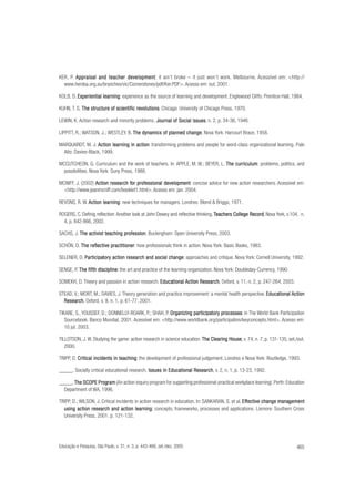KER, P. Appraisal and teacher development it ain’t broke – it just won’t work. Melbourne. Acessível em: <http://
development:
www.herdsa.org.au/branches/vic/Cornerstones/pdf/Ker.PDF>. Acesso em: out. 2001.
KOLB, D. Experiential learning experience as the source of learning and development. Englewood Cliffs: Prentice-Hall, 1984.
learning:
KUHN, T. S. The structure of scientific revolutions Chicago: University of Chicago Press, 1970.
revolutions.
LEWIN, K. Action research and minority problems. Journal of Social Issues n. 2, p. 34-36, 1946.
Issues,
LIPPITT, R.; WATSON, J.; WESTLEY, B. The dynamics of planned change Nova York: Harcourt Brace, 1958.
change.
MARQUARDT, M. J. Action learning in action transforming problems and people for word-class organizational learning. Palo
action:
Alto: Davies-Black, 1999.
MCCUTCHEON, G. Curriculum and the work of teachers. In: APPLE, M. W.; BEYER, L. The curriculum problems, politics, and
curriculum:
possibilities. Nova York: Suny Press, 1988.
MCNIFF, J. (2002) Action research for professional development concise advice for new action researchers. Acessível em:
for
development:
<http://www.jeanmcniff.com/booklet1.html>. Acesso em: jan. 2004.
REVONS, R. W. Action learning new techniques for managers. Londres: Blond & Briggs, 1971.
learning:
ROGERS, C. Definig reflection: Another look at John Dewey and reflective thinking. Teachers College Record Nova York, v.104, n.
Record,
4, p. 842-866, 2002.
SACHS, J. The activist teaching profession Buckingham: Open University Press, 2003.
profession.
SCHÖN, D. The reflective practitioner how professionals think in action. Nova York: Basic Books, 1983.
reflective practitioner:
SELENER, D. Participatory action research and social change approaches and critique. Nova York: Cornell University, 1992.
Participator
tory
change:
SENGE, P. The fifth discipline the art and practice of the learning organization. Nova York: Doubleday-Currency, 1990.
discipline:
SOMEKH, D. Theory and passion in action research. Educational Action Research Oxford, v. 11, n. 2, p. 247-264, 2003.
Educational
Research,
STEAD, V.; MORT, M.; DAVIES, J. Theory generation and practice improvement: a mental health perspective. Educational Action
Educational
Research,
Research Oxford, v. 9, n. 1, p. 61-77, 2001.
TIKARE, S., YOUSSEF, D.; DONNELLY-ROARK, P.; SHAH, P. Organizing participatory processes in The World Bank Participation
participator processes:
tory
Sourcebook. Banco Mundial, 2001. Acessível em: <http://www.worldbank.org/participation/keyconcepts.html>. Acesso em:
10 jul. 2003.
TILLOTSON, J. W. Studying the game: action research in science education. The Clearing House v. 74, n. 7, p. 131-135, set./out.
House,
2000.
TRIPP, D. Critical incidents in teaching the development of professional judgement. Londres e Nova York: Routledge, 1993.
teaching:
_____. Socially critical educational research. Issues in Educational Research v. 2, n. 1, p. 13-23, 1992.
Educational Research,
_____. The SCOPE Program (An action inquiry program for supporting professional-practical workplace learning). Perth: Education
Program
Department of WA, 1996.
TRIPP, D.; WILSON, J. Critical incidents in action research in education. In: SANKARAN, S. et al. Effective change management
Effective
management
learning:
using action research and action learning concepts, frameworks, processes and applications. Lismore: Southern Cross
University Press, 2001. p. 121-132.

Educação e Pesquisa, São Paulo, v. 31, n. 3, p. 443-466, set./dez. 2005

465

 