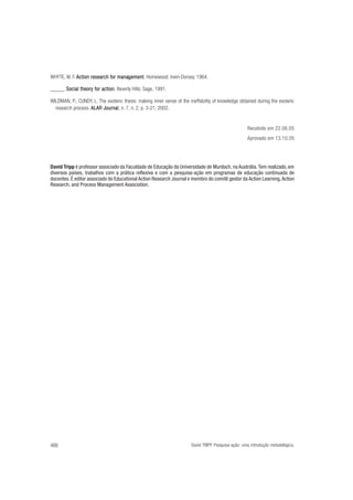 WHYTE, W. F. Action research for management Homewood: Irwin-Dorsey, 1964.
for management
gement.
_____. Social theory for action Beverly Hills: Sage, 1991.
theory for action.
WILDMAN, P.; CUNDY, L. The esoteric thesis: making inner sense of the ineffability of knowledge obtained during the exoteric
research process. ALAR Journal n. 7, n. 2, p. 3-21, 2002.
Journal,

Recebido em 22.06.05
Aprovado em 13.10.05

David Tripp é professor associado da Faculdade de Educação da Universidade de Murdoch, na Austrália. Tem realizado, em
diversos países, trabalhos com a prática reflexiva e com a pesquisa-ação em programas de educação continuada de
docentes. É editor associado do Educational Action Research Journal e membro do comitê gestor da Action Learning, Action
Research, and Process Management Association.

466

David TRIPP. Pesquisa-ação: uma introdução metodológica.

 