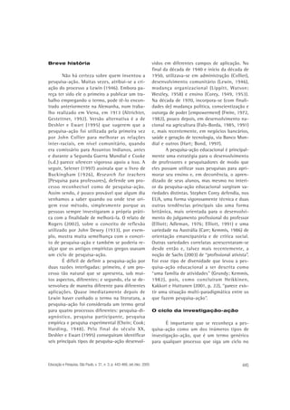 Breve história

Não há certeza sobre quem inventou a
pesquisa-ação. Muitas vezes, atribui-se a criação do processo a Lewin (1946). Embora pareça ter sido ele o primeiro a publicar um trabalho empregando o termo, pode tê-lo encontrado anteriormente na Alemanha, num trabalho realizado em Viena, em 1913 (Altrichter,
Gestettner, 1992). Versão alternativa é a de
Deshler e Ewart (1995) que sugerem que a
pesquisa-ação foi utilizada pela primeira vez
por John Collier para melhorar as relações
inter-raciais, em nível comunitário, quando
era comissário para Assuntos Indianos, antes
e durante a Segunda Guerra Mundial e Cooke
(s.d.) parece oferecer vigoroso apoio a isso. A
seguir, Selener (1997) assinala que o livro de
Buckingham (1926), Research for teachers
[Pesquisa para professores], defende um processo reconhecível como de pesquisa-ação.
Assim sendo, é pouco provável que algum dia
venhamos a saber quando ou onde teve origem esse método, simplesmente porque as
pessoas sempre investigaram a própria prática com a finalidade de melhorá-la. O relato de
Rogers (2002), sobre o conceito de reflexão
utilizado por John Dewey (1933), por exemplo, mostra muita semelhança com o conceito de pesquisa-ação e também se poderia realçar que os antigos empiristas gregos usavam
um ciclo de pesquisa-ação.
É difícil de definir a pesquisa-ação por
duas razões interligadas: primeiro, é um processo tão natural que se apresenta, sob muitos aspectos, diferentes; e segundo, ela se desenvolveu de maneira diferente para diferentes
aplicações. Quase imediatamente depois de
Lewin haver cunhado o termo na literatura, a
pesquisa-ação foi considerada um termo geral
para quatro processos diferentes: pesquisa-diagnóstico, pesquisa participante, pesquisa
empírica e pesquisa experimental (Chein; Cook;
Harding, 1948). Pelo final do século XX,
Deshler e Ewart (1995) conseguiram identificar
seis principais tipos de pesquisa-ação desenvol-

Educação e Pesquisa, São Paulo, v. 31, n. 3, p. 443-466, set./dez. 2005

vidos em diferentes campos de aplicação. No
final da década de 1940 e início da década de
1950, utilizava-se em administração (Collier),
desenvolvimento comunitário (Lewin, 1946),
mudança organizacional (Lippitt, Watson;
Westley, 1958) e ensino (Corey, 1949, 1953).
Na década de 1970, incorpora-se (com finalidades de) mudança política, conscientização e
outorga de poder [empowerment] (Freire, 1972,
1982), pouco depois, em desenvolvimento nacional na agricultura (Fals-Borda, 1985, 1991)
e, mais recentemente, em negócios bancários,
saúde e geração de tecnologia, via Banco Mundial e outros (Hart; Bond, 1997).
A pesquisa-ação educacional é principalmente uma estratégia para o desenvolvimento
de professores e pesquisadores de modo que
eles possam utilizar suas pesquisas para aprimorar seu ensino e, em decorrência, o aprendizado de seus alunos, mas mesmo no interior da pesquisa-ação educacional surgiram variedades distintas. Stephen Corey defendia, nos
EUA, uma forma vigorosamente técnica e duas
outras tendências principais são uma forma
britânica, mais orientada para o desenvolvimento do julgamento profissional do professor
(Elliott; Adleman, 1976; Elliott, 1991) e uma
variedade na Austrália (Carr; Kemmis, 1986) de
orientação emancipatória e de crítica social.
Outras variedades correlatas acrescentaram-se
desde então e, talvez mais recentemente, a
noção de Sachs (2003) de “profissional ativista”.
Foi esse tipo de diversidade que levou a pesquisa-ação educacional a ser descrita como
“uma família de atividades” (Grundy; Kemmis,
1982), pois, como concluíram Heikkinen,
Kakkori e Huttunen (2001, p. 22), “parece existir uma situação multi-paradigmática entre os
que fazem pesquisa-ação”.
O ciclo da investigação-ação

É importante que se reconheça a pesquisa-ação como um dos inúmeros tipos de
investigação-ação, que é um termo genérico
para qualquer processo que siga um ciclo no

445

 