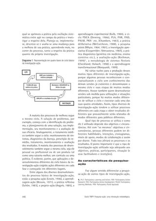 qual se aprimora a prática pela oscilação sistemática entre agir no campo da prática e investigar a respeito dela. Planeja-se, implementase, descreve-se e avalia-se uma mudança para
a melhora de sua prática, aprendendo mais, no
correr do processo, tanto a respeito da prática
quanto da própria investigação.
Diag
1:
Diag rama 1 Representação em quatro fases do ciclo básico
da investigação-ação.

A maioria dos processos de melhora segue
o mesmo ciclo. A solução de problemas, por
exemplo, começa com a identificação do problema, o planejamento de uma solução, sua implementação, seu monitoramento e a avaliação de
sua eficácia. Analogamente, o tratamento médico também segue o ciclo: monitoramento de sintomas, diagnóstico da doença, prescrição do remédio, tratamento, monitoramento e avaliação
dos resultados. A maioria dos processos de desenvolvimento também segue o mesmo ciclo, seja ele
pessoal ou profissional ou de um produto tal
como uma ratoeira melhor, um currículo ou uma
política. É evidente, porém, que aplicações e desenvolvimentos diferentes do ciclo básico da investigação-ação exigirão ações diferentes em cada
fase e começarão em diferentes lugares.
Entre alguns dos diversos desenvolvimentos do processo básico de investigação-ação,
estão a pesquisa-ação (Lewin, 1946), a aprendizagem-ação (Revons, 1971), a prática reflexiva
(Schön, 1983), o projeto-ação (Argyris, 1985), a

446

aprendizagem experimental (Kolb, 1984), o ciclo PDCA (Deming, 1986), PLA, PAR, PAD,
PALM, PRA 1 etc. (Chambers, 1983), a prática
deliberativa (McCutcheon, 1988), a pesquisa
práxis (Whyte, 1964; 1991), a investigação apreciativa (Cooperrider; Shrevasteva, 1987), a prática diagnóstica (genérica em medicina, ensino
corretivo etc.), a avaliação-ação (Rothman,
1999) 2 , a metodologia de sistemas flexíveis
(Checkland; Holwell, 1998) e a aprendizagem
transformacional (Marquardt, 1999).
Há várias razões para a produção desses
muitos tipos diferentes de investigação-ação,
porque algumas pessoas reconheceram e conceptualizaram o ciclo sem conhecimento das
demais versões já existentes e denominaram o
mesmo ciclo e suas etapas de muitos modos
diferentes. Houve também quem desenvolvesse
versões sob medida para utilizações e situações
particulares, porque há muitos modos diferentes de utilizar o ciclo e executar cada uma das
suas quatro atividades. Assim, tipos diversos de
investigação-ação tendem a utilizar processos
diferentes em cada etapa e obter resultados diferentes que provavelmente serão relatados de
modos diferentes para públicos diferentes.
Qual tipo de processo se utiliza e como
ele é utilizado depende dos objetivos e circunstâncias. Até com “os mesmos” objetivos e circunstâncias, pessoas diferentes podem ter diferentes habilidades, intenções, cronogramas,
níveis de apoio, modos de colaboração e assim
por diante. Tudo isso afetará os processos e os
resultados. O ponto importante é que o tipo de
investigação-ação utilizado seja adequado aos
objetivos, práticas, participantes, situação (e
seus facilitadores e restrições).
As características da pesquisaação

Faz algum sentido diferenciar a pesquisa-ação de outros tipos de investigação-ação,
1. PLA: Participatory Learning and Action; PAR: Participatory Action
Research; PAD: Participatory Action Development; PALM: Participatory
Learning Methods; PRA: Participatory Rural Appraisal

David TRIPP. Pesquisa-ação: uma introdução metodológica.

 