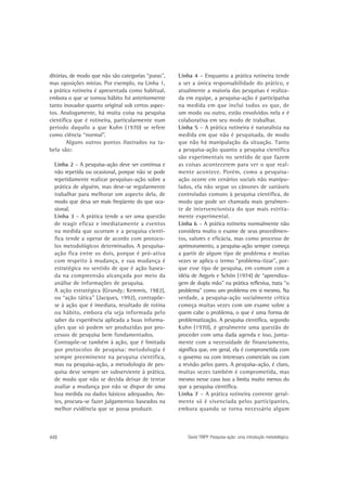 ditórias, de modo que não são categorias “puras”,
mas oposições mistas. Por exemplo, na Linha 1,
a prática rotineira é apresentada como habitual,
embora o que se tornou hábito foi anteriormente
tanto inovador quanto original sob certos aspectos. Analogamente, há muita coisa na pesquisa
científica que é rotineira, particularmente num
período daquilo a que Kuhn (1970) se refere
como ciência “normal”.
Alguns outros pontos ilustrados na tabela são:
Linha 2 – A pesquisa-ação deve ser contínua e
não repetida ou ocasional, porque não se pode
repetidamente realizar pesquisas-ação sobre a
prática de alguém, mas deve-se regularmente
trabalhar para melhorar um aspecto dela, de
modo que deva ser mais freqüente do que ocasional.
Linha 3 – A prática tende a ser uma questão
de reagir eficaz e imediatamente a eventos
na medida que ocorram e a pesquisa científica tende a operar de acordo com protocolos metodológicos determinados. A pesquisaação fica entre os dois, porque é pró-ativa
com respeito à mudança, e sua mudança é
estratégica no sentido de que é ação baseada na compreensão alcançada por meio da
análise de informações de pesquisa.
A ação estratégica (Grundy; Kemmis, 1982),
ou “ação tática” (Jacques, 1992), contrapõese à ação que é imediata, resultado de rotina
ou hábito, embora ela seja informada pelo
saber da experiência aplicada a boas informações que só podem ser produzidas por processos de pesquisa bem fundamentados.
Contrapõe-se também à ação, que é limitada
por protocolos de pesquisa: metodologia é
sempre preeminente na pesquisa científica,
mas na pesquisa-ação, a metodologia de pesquisa deve sempre ser subserviente à prática,
de modo que não se decida deixar de tentar
avaliar a mudança por não se dispor de uma
boa medida ou dados básicos adequados. Antes, procura-se fazer julgamentos baseados na
melhor evidência que se possa produzir.

448

Linha 4 – Enquanto a prática rotineira tende
a ser a única responsabilidade do prático, e
atualmente a maioria das pesquisas é realizada em equipe, a pesquisa-ação é participativa
na medida em que inclui todos os que, de
um modo ou outro, estão envolvidos nela e é
colaborativa em seu modo de trabalhar.
Linha 5 – A prática rotineira é naturalista na
medida em que não é pesquisada, de modo
que não há manipulação da situação. Tanto
a pesquisa-ação quanto a pesquisa científica
são experimentais no sentido de que fazem
as coisas acontecerem para ver o que realmente acontece. Porém, como a pesquisaação ocorre em cenários sociais não manipulados, ela não segue os cânones de variáveis
controladas comuns à pesquisa científica, de
modo que pode ser chamada mais geralmente de intervencionista do que mais estritamente experimental.
Linha 6 – A prática rotineira normalmente não
considera muito o exame de seus procedimentos, valores e eficácia, mas como processo de
aprimoramento, a pesquisa-ação sempre começa
a partir de algum tipo de problema e muitas
vezes se aplica o termo “problema-tizar”, porque esse tipo de pesquisa, em comum com a
idéia de Argyris e Schön (1974) de “aprendizagem de dupla mão” na prática reflexiva, trata “o
problema” como um problema em si mesmo. Na
verdade, a pesquisa-ação socialmente crítica
começa muitas vezes com um exame sobre a
quem cabe o problema, o que é uma forma de
problematização. A pesquisa científica, segundo
Kuhn (1970), é geralmente uma questão de
proceder com uma dada agenda e isso, juntamente com a necessidade de financiamento,
significa que, em geral, ela é comprometida com
o governo ou com interesses comerciais ou com
a revisão pelos pares. A pesquisa-ação, é claro,
muitas vezes também é comprometida, mas
mesmo nesse caso isso a limita muito menos do
que a pesquisa científica.
Linha 7 – A prática rotineira corrente geralmente só é vivenciada pelos participantes,
embora quando se torna necessário algum

David TRIPP. Pesquisa-ação: uma introdução metodológica.

 