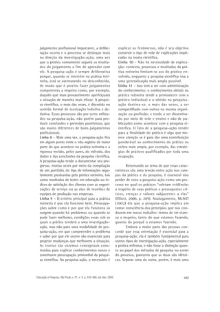 julgamento profissional importante, a deliberação ocorra e o processo se desloque mais
na direção da investigação-ação, uma vez
que o prático comumente seguirá os resultados do julgamento a fim de aprender com
ele. A pesquisa-ação é sempre deliberativa
porque, quando se intervém na prática rotineira, está se aventurando no desconhecido,
de modo que é preciso fazer julgamentos
competentes a respeito como, por exemplo,
daquilo que mais provavelmente aperfeiçoará
a situação de maneira mais eficaz. A pesquisa científica, o mais das vezes, é discutida no
sentido formal de teorização indutiva e dedutiva. Esses processos são por certo utilizados na pesquisa-ação, não porém para produzir conclusões e previsões positivistas, que
são muito diferentes de bons julgamentos
profissionais.
Linha 8 – Mais uma vez, a pesquisa-ação fica
em algum ponto entre o não-registro da maior
parte do que acontece na prática rotineira e a
rigorosa revisão, pelos pares, do método, dos
dados e das conclusões da pesquisa científica.
A pesquisa-ação tende a documentar seu progresso, muitas vezes por meio da compilação
de um portfolio, do tipo de informações regularmente produzidas pela prática rotineira, tais
como resultados de testes em educação ou índices de satisfação dos clientes com as organizações de serviço ou as atas de reuniões de
equipes de produção nas empresas.
Linha 9 – O critério principal para a prática
rotineira é que ela funcione bem. Preocupações sobre como e por que ela funciona só
surgem quando há problemas ou quando se
pode fazer melhoras, condições essas sob as
quais o prático tenderá a uma investigaçãoação, mas não para uma modalidade de pesquisa-ação, em que compreender o problema
e saber por que ele ocorre são essenciais para
projetar mudanças que melhorem a situação.
As teorias são sistemas conceptuais construídos para explicar conhecimentos novos e
constituem preocupação primordial da pesquisa científica. Na pesquisa-ação, o necessário é

Educação e Pesquisa, São Paulo, v. 31, n. 3, p. 443-466, set./dez. 2005

explicar os fenômenos, não é seu objetivo
construir o tipo de rede de explicações implicadas na teoria científica.
Linha 10 – Não há necessidade de explicação: contexto, processos e resultados da prática rotineira limitam-se aos do prático envolvido, enquanto a pesquisa científica visa a
uma generalização mais ampla possível.
Linha 11 – Isso tem a ver com administração
do conhecimento: o conhecimento obtido na
prática rotineira tende a permanecer com o
prático individual e o obtido na pesquisaação destina-se, o mais das vezes, a ser
compartilhado com outros na mesma organização ou profissão; e tende a ser disseminado por meio de rede e ensino e não de publicações como acontece com a pesquisa científica. O fato de a pesquisa-ação tender
para a finalidade do prático é algo que merece atenção se é para dar uma contribuição
ponderável ao conhecimento do prático na
esfera mais ampla, por exemplo, das estratégias de práticos qualificados por toda uma
ocupação.
Retornando ao tema de que essas características são uma tensão entre ação nos campos da prática e da pesquisa, é essencial não
perder de vista a pesquisa-ação como um processo no qual os práticos “coletam evidências
a respeito de suas práticas e pressupostos críticos, crenças e valores subjacentes a elas”
(Elliott, 2000, p. 209). Analogamente, McNiff
(2002) diz que a pesquisa-ação implica em
tomar consciência dos princípios que nos conduzem em nosso trabalho: temos de ter clareza a respeito, tanto do que estamos fazendo,
quanto do porquê o estamos fazendo.
Embora a maior parte das pessoas concorde que essa orientação é essencial para a
pesquisa-ação, ela é também fundamental para
outros tipos de investigação-ação, especialmente
a prática reflexiva, e não fosse a distinção quanto ao papel dos métodos de pesquisa no correr
do processo, pareceria que as duas são idênticas. Separar uma da outra, porém, é mais uma

449

 
