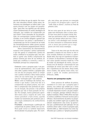 questão de ênfase do que de espécie. Por exemplo, uma educadora infantil, minha aluna, demonstrou essa abordagem ao refletir sobre o que
queria alcançar com seu projeto de pesquisaação: “para mim, isto significa que não apenas
estarei fundamentada em minha abordagem da
educação, mas também irei compreender por
que estarei”. Como orientador de sua pesquisaação, em contraposição à prática reflexiva, por
exemplo, eu me sentiria obrigado a garantir que
ela reorientasse sua prática e aprofundasse a
compreensão que tem de si mesma de um modo
tão metodologicamente sólido quanto possível
(em vez de meramente pragmaticamente eficaz).
Outra característica do relacionamento
recíproco entre pesquisa e prática aprimorada
é que não apenas se compreende a prática de
modo a melhorá-la na pesquisa-ação, mas também se ganhe uma melhor compreensão da
prática rotineira por meio de sua melhora, de
modo que a melhora é o contexto, o meio e a
finalidade principal da compreensão:
Contexto: como a pesquisa-ação é um processo de aprimoramento, não se pode fazer
uma sobre a prática rotineira: a pesquisa-ação
cria um alvo de pesquisa móvel ao romper
com a prática rotineira e deixa muitas pontas
soltas em sua esteira (veja, por exemplo, o
caso da “teorização-ação” mais adiante).
Meios: como as mudanças são reativas, monitorar o que muda e como leva não só à
compreensão da própria prática, mas também à compreensão mais profunda de aspectos da situação, das pessoas e das próprias
práticas que não se havia pensado em mudar. Por exemplo, muitos professores aprendem muita coisa a respeito de como seus
alunos percebem o bom ensino, quando
mudam da transmissão pelo professor para a
construção colaborativa do conhecimento
(Ker, 1999).
Finalidade: a disseminação e publicação da
compreensão da prática obtida com sua melhora pode tornar-se também importante
desencadeador da pesquisa-ação. Por exem-

450

plo, uma aluna, que pensara ter começado
seu projeto de pesquisa-ação a partir de
“onde estão os alunos”, escreveu ao final do
primeiro ciclo:
Dei-me conta agora de que devia ter conseguido mais informações sobre os alunos antes
de fazer meus planos de projeto iniciais. Descobri que praticamente todas as estratégias de
ensino que planejei utilizar para levar a mim e
aos alunos a uma abordagem mais centrada
no aluno mostraram-se confrontantes demais
com os alunos para permitir que se engajassem com êxito nessas estratégias.

Trata-se de uma coisa que ela não teria
aprendido a respeito de seus alunos se não tivesse tentado melhorar seu ensino e o aprendizado deles. Esse tipo de experiência é bastante comum: só descobrimos a natureza de algumas coisas quando tentamos mudá-las. A fim
de mudar sua abordagem de ensino, essa professora teve de deslocar a intervenção de suas
estratégias de ensino para lidar com as atitudes e experiências de seus alunos. Desse modo,
novos estudos, não apenas novos ciclos, nasceram a partir de estudos preexistentes
(Tillotson, 2000).
Teoria em pesquisa-ação

Como processo de melhora da prática,
considera-se às vezes que a pesquisa-ação é
ateórica, mas embora seja verdade que a teoria
disciplinar tradicional não é prioridade principal,
é contudo importante recorrer a ela para compreender as situações, planejar melhoras eficazes e
explicar resultados. Elliott (1994) afirma isso (que
os teóricos acadêmicos fornecem recursos para a
reflexão e desenvolvimento da prática na pesquisa-ação), mas também sugere que os práticos não
adotam simplesmente uma teoria “já pronta”,
mas que a problematizam pela aplicação. Em sua
excelente síntese sobre a teoria na pesquisa-ação,
Somekh (2003, p. 260) interpreta isso como significando que o prático se “apropria pessoalmen-

David TRIPP. Pesquisa-ação: uma introdução metodológica.

 