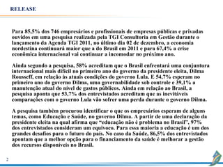 RELEASE



    Para 85,5% dos 746 empresários e profissionais de empresas públicas e privadas
    ouvidos em uma pesquisa realizada pela TGI Consultoria em Gestão durante o
    lançamento da Agenda TGI 2011, no último dia 02 de dezembro, a economia
    nordestina continuará maior que a do Brasil em 2011 e para 67,4% a crise
    econômica internacional vai continuar a incomodar no próximo ano.

    Ainda segundo a pesquisa, 58% acreditam que o Brasil enfrentará uma conjuntura
    internacional mais difícil no primeiro ano do governo da presidente eleita, Dilma
    Rousseff, em relação às atuais condições do governo Lula. E 54,7% esperam no
    primeiro ano do governo Dilma, uma governabilidade sob controle e 39,1% a
    manutenção atual do nível de gastos públicos. Ainda em relação ao Brasil, a
    pesquisa aponta que 53,7% dos entrevistados acreditam que as inevitáveis
    comparações com o governo Lula vão sofrer uma perda durante o governo Dilma.

    A pesquisa também procurou identificar o que os empresários esperam de alguns
    temas, como Educação e Saúde, no governo Dilma. A partir de uma declaração da
    presidente eleita na qual afirma que “educação não é problema no Brasil”, 97%
    dos entrevistados consideram um equivoco. Para essa maioria a educação é um dos
    grandes desafios para o futuro do país. No caso da Saúde, 86,5% dos entrevistados
    apontam que a melhor opção para o financiamento da saúde é melhorar a gestão
    dos recursos disponíveis no Brasil.

2
 