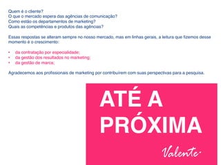 Quem é o cliente? !
O que o mercado espera das agências de comunicação? !
Como estão os departamentos de marketing? !
Quais as competências e produtos das agências?!
!
Essas respostas se alteram sempre no nosso mercado, mas em linhas gerais, a leitura que ﬁzemos desse
momento é o crescimento: !
!
•  da contratação por especialidade; !
•  da gestão dos resultados no marketing; !
•  da gestão de marca;!
Agradecemos aos proﬁssionais de marketing por contribuírem com suas perspectivas para a pesquisa.!
ATÉ A !
PRÓXIMA!
!
 