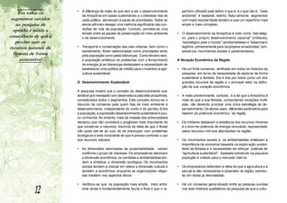 Em todos os       •   A diferença de visão do que vem a ser o desenvolvimento            pertório utilizado para definir o que é, e o que não é, “meio
                           da Amazônia em bases sustentáveis e o interesse real de            ambiente” é bastante restrito. Naturalmente, segmentos
 segmentos ouvidos         cada público demarcam a pauta de prioridades. T    odos os         com maior escolaridade tendem a usar um repertório mais
    na pesquisa de         atores afirmam desejar uma melhoria significativa nas con-         amplo e mais complexo.
  opinião é nítida a       dições de vida da população. Contudo, percebe-se uma
                           tensão entre as pautas de preservação do meio ambiente         •   O desenvolvimento da Amazônia é visto como ”estratégi-
consciência de que é       e de desenvolvimento.                                              co para o próprio desenvolvimento nacional” (militares);
   preciso usar os                                                                            “estratégico para o mundo” (ambientalistas) e “essencial e
recursos naturais da   •   Transporte e conservação das vias urbanas, bem como o              legítimo, primeiramente para os próprios amazônidas” (em-
                           saneamento, foram selecionadas como prioridades tanto              presários, movimentos sociais e parlamentares).
  floresta de forma        pela população como pelas lideranças. Como terceiro item,
      sustentável          a população enfatizou os problemas com o fornecimento          A Vocação Econômica da Região
                           de energia; já as lideranças destacaram a necessidade de
                           estabelecer uma política de crédito para o incentivo à agri-   •   Há um forte consenso, verificado em todos os módulos da
                           cultura sustentável.                                               pesquisa, em torno da necessidade de explorar de forma
                                                                                              sustentável a floresta. Ela é tida por todos como um dos
                       O Desenvolvimento Sustentável                                          grandes recursos da região e o principal vetor na defini-
                                                                                              ção da sua vocação econômica.
                       A pesquisa mostra que o conceito de desenvolvimento sus-
                       tentável já é manejado com desenvoltura pela elite amazônida,      •   A visão predominante, contudo, é a de que a Amazônia é
                       considerados todos o segmentos. Este conceito tornou-se o              mais do que a sua floresta, comportando vocações múlti-
                       discurso de consenso para quem fala de meio ambiente e                 plas, não devendo priorizar uma única estratégia de de-
                       desenvolvimento, independente do credo e do partido. Entre             senvolvimento. Os atores usam diferentes parâmetros para
                       a população, a expressão desenvolvimento sustentável é pou-            falarem do potencial econômico da região.
                       co conhecida. No entanto, mais da metade dos entrevistados
                       declarou que não considera o progresso mais importante do          •   Os militares destacam a existência dos recursos minerais
                       que conservar a natureza, discorda da idéia de que o Brasil            e o enorme potencial de energia renovável, representado
                       não pode dar-se ao luxo de se preocupar com problemas                  pelos recursos hídricos abundantes na região;
                       ecológicos e está consciente de que é preciso controlar o uso
                       dos recursos naturais.                                             •   Os movimentos sociais e os ambientalistas enfatizam a
                                                                                              importância da economia baseada na explor ação susten-
                       •   As dimensões valorizadas da sustentabilidade, variam               tável da floresta e a necessidade de reforçar práticas de
                           conforme o grupo de interesse. Os empresários valorizam            “ag ricultura sustentável”, baseada sobretudo na pequena
                           a dimensão econômica, os cientistas e ambientalistas ten-          produção e voltada para o mercado interno.
                           dem a enfatizar a dimensão ecológica. Os movimentos
                           sociais tendem a colocar em relevo a dimensão cultural e       •   Os empresários defendem a idéia de que a agricultura e a
                           também a econômica, enquanto as organizações religio-              pecuária são necessárias e possíveis na região, sobretu-
                           sas insistem nos aspectos éticos.                                  do em áreas já desmatadas.



           12
                       •   Verificou-se que, na população mais ampla, meio ambi-          •   Há um consenso generalizado entre as pessoas ouvidas
                           ente ainda é fundamentalmente fauna e flora e que o re-            nos dois módulos qualitativos da pesquisa de que a cultu-
 