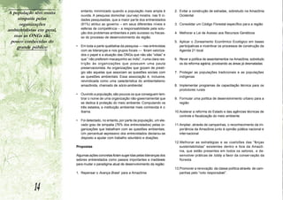 A população têm muita          entanto, minimizado quando a população mais ampla é          2. Evitar a construção de estradas, sobretudo na Amazônia
                               ouvida. A pesquisa domiciliar (survey) mostra, nas 9 ci-        Ocidental
    simpatia pelas             dades pesquisadas, que a maior par te dos entrevistados
     organizações              (61%) atribui ao governo – em seus diferentes níveis e       3. Consolidar um Código Florestal específico para a região
ambientalistas em geral,       esferas de competência – a responsabilidade pela solu-
                               ção dos problemas ambientais e pelo sucesso ou fracas-       4. Melhorar a Lei de Acesso aos Recursos Genéticos
  mas as ONGs são              so do processo de desenvolvimento da região.
 pouco conhecidas do                                                                        5. Aplicar o Zoneamento Econômico Ecológico em bases
    grande público         •   Em toda a parte qualitativa da pesquisa — nas entrevistas       participativas e incentivar os processos de construção da
                               com as lideranças e nos grupos focais — foram valoriza-         Agenda 21 local
                               dos o papel e a atuação das ONGs que nâo sâo “xiitas” e
                               que “ não preferem macaquinho ao índio”, numa clara res-     6. Rever a política de assentamentos na Amazônia, sobretudo
                               tr ição às organizações que possuem uma pauta                   os da reforma agrária, priorizando as áreas já desmatadas
                               preservacionista. As organizações que gozam de prestí-
                               gio são aquelas que associam as questões sociais com         7. Proteger as populações tradicionais e as populações
                               as questões ambientais. Essa associação é, inclusive,           indígenas
                               reivindicada como uma característica do ambientalismo
                               amazônida, chamado de sócio-ambiental.                       8. Implementar programas de capacitação técnica para os
                                                                                               produtores rurais
                           •   Ouvindo a população, são poucos os que conseguem lem-
                               brar o nome de uma organização não-governamental que         9. Formular uma política de desenvolvimento urbano para a
                               se dedica à proteção do meio ambiente. Computando os            região
                               três estados, a instituição ambiental mais conhecida é o
                               Ibama.                                                       10.Acelerar a reforma do Estado e das agências técnicas de
                                                                                               controle e fiscalização do meio ambiente
                           •   Foi detectado, no entanto, por parte da população, um ele-
                               vado grau de simpatia (76% dos entrevistados) pelas or-      11.Ampliar, através de campanhas, o reconhecimento da im-
                               ganizações que trabalham com as questôes ambientais.            portância da Amazônia junto à opinião pública nacional e
                               Um percentual expressivo dos entrevistados declarou-se          internacional
                               disposto a ajudar com trabalho voluntário e doações.
                                                                                            12.Melhorar as estratégias e as coalizões das “forças
                           Propostas                                                           sustentabilistas” existentes dentro e fora da Amazô-
                                                                                               nia, que estão presentes em todos os setores, e de-
                           Algumas ações concretas foram suger idas pelas lideranças dos       senvolver práticas de lobby a favor da conservação da
                           setores entrevistados como passos importantes e inadiáveis          floresta
                           para mudar o paradigma atual de desenvolvimento da região:
                                                                                            13.Promover a renovação da classe política através de cam-
                           1. Repensar o Avança Brasil para a Amazônia                         panhas pelo “voto responsável”.



             14
 