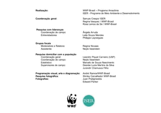 Realização:                               WWF-Brasil – Programa Amazônia
                                          ISER - Programa de Meio Ambiente e Desenvolvimento

Coordenação geral:                        Samyra Crespo/ ISER
                                          Regina Vasquez / WWF-Brasil
                                          Rosa Lemos de Sá / WWF-Brasil

Pesquisa com lideranças
    Coordenação de campo:                 Ângela Arruda
    Entrevistadores:                      Laila Souza Mendes
                                          Philippe Layrargues

Grupos focais
    Moderadora e Relatora:                Regina Novaes
    Assistente:                           Neyla Vaserstein

Pesquisa domiciliar com a população
    Coordenação geral:                    Leandro Piquet Carneiro (USP)
    Coordenação de campo:                 Neyla Vaserstein
    Estatístico:                          Marcelo de Souza Nascimento
    Supervisores de campo:                Desirée Luzia Martins da Silva
                                          Jurandir Chamusca Filho

Programação visual, arte e diagramação:   André Ramos/WWF-Brasil
Pesquisa fotográfica:                     Shirley Carvalhedo/ WWF-Brasil
Fotografias:                              Juan Pratiginestós
                                          Edward Parker
 