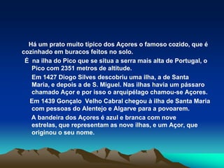 	    Há um prato muito típico dos Açores o famoso cozido, que é cozinhado em buracos feitos no solo. É  na ilha do Pico que se situa a serra mais alta de Portugal, o Pico com 2351 metros de altitude.	Em 1427 Diogo Silvesdescobriu uma ilha, a de Santa Maria, e depois a de S. Miguel. Nas ilhas havia um pássaro chamado Açor e por isso o arquipélago chamou-se Açores.    Em 1439 Gonçalo  Velho Cabral chegou à ilha de Santa Maria com pessoas do Alentejo e Algarve para a povoarem.    A bandeira dos Açores é azul e branca com nove estrelas, que representam as nove ilhas, e um Açor, que originou o seu nome.