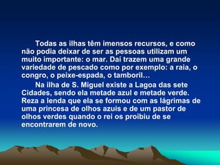 Todas as ilhas têm imensos recursos, e como não podia deixar de ser as pessoas utilizam um muito importante: o mar. Daí trazem uma grande variedade de pescado como por exemplo: a raia, o congro, o peixe-espada, o tamboril…		Na ilha de S. Miguel existe a Lagoa das sete Cidades, sendo ela metade azul e metade verde. Reza a lenda que ela se formou com as lágrimas de uma princesa de olhos azuis e de um pastor de olhos verdes quando o rei os proibiu de se encontrarem de novo.