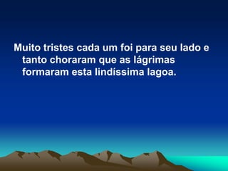 Muito tristes cada um foi para seu lado e tanto choraram que as lágrimas formaram esta lindíssima lagoa.