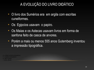 A EVOLUÇÃO DO LIVRO DIDÁTICO

       • O livro dos Sumérios era em argila com escritas
         cuneiformes.
       • Os Egipcios usavam o papiro.
       • Os Maias e os Astecas usavam livros em forma de
         sanfona feito de casca de arvores.
       • Porém a mais ou menos 555 anos Gutemberg inventou
         a impressão tipográfica.

S= ATENDE SATISFATORIAMENTE
P = ATENDE PLENAMENTE
N = NÃO ATENDE
* = NÍVEL BRASIL




                                                             10
 