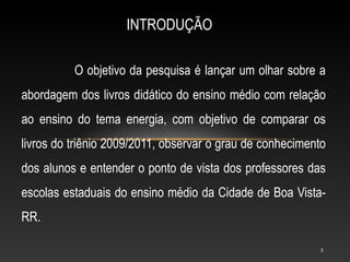 INTRODUÇÃO

          O objetivo da pesquisa é lançar um olhar sobre a
abordagem dos livros didático do ensino médio com relação
ao ensino do tema energia, com objetivo de comparar os
livros do triênio 2009/2011, observar o grau de conhecimento
dos alunos e entender o ponto de vista dos professores das
escolas estaduais do ensino médio da Cidade de Boa Vista-
RR.

                                                          3
 