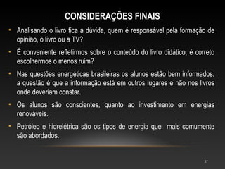 CONSIDERAÇÕES FINAIS
• Analisando o livro fica a dúvida, quem é responsável pela formação de
  opinião, o livro ou a TV?
• É conveniente refletirmos sobre o conteúdo do livro didático, é correto
  escolhermos o menos ruim?
• Nas questões energéticas brasileiras os alunos estão bem informados,
  a questão é que a informação está em outros lugares e não nos livros
  onde deveriam constar.
• Os alunos são conscientes, quanto ao investimento em energias
  renováveis.
• Petróleo e hidrelétrica são os tipos de energia que mais comumente
  são abordados.


                                                                     37
 