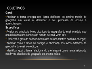 OBJETIVOS
Geral
•Analisar o tema energia nos livros didáticos do ensino médio de
geografia em vistas a identificar o seu processo de ensino e
aprendizagem.
Específicos
•Avaliar os principais livros didáticos de geografia do ensino médio que
são utilizados nas escolas da cidade de Boa Vista-RR;
•Observar o grau de conhecimento dos alunos relativo ao tema energia;
•Analisar como a troca de energia é abordada nos livros didáticos de
geografia do ensino médio; e
•Identificar qual o tema relacionando a energia é comumente veiculada
nos livros didáticos de geografia do ensino médio.


                                                                      5
 