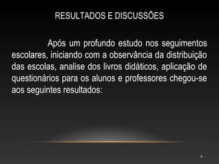 RESULTADOS E DISCUSSÕES


          Após um profundo estudo nos seguimentos
escolares, iniciando com a observância da distribuição
das escolas, analise dos livros didáticos, aplicação de
questionários para os alunos e professores chegou-se
aos seguintes resultados:




                                                     9
 