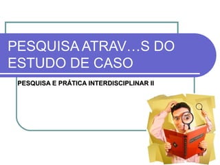 PESQUISA ATRAVÉS DO ESTUDO DE CASO PESQUISA E PRÁTICA INTERDISCIPLINAR II 