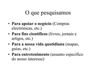 O que pesquisamos
• Para apoiar o negócio (Compras
  electrónicas, etc.)
• Para fins científicos (livros, jornais e
  artigos, etc.)
• Para a nossa vida quotidiana (mapas,
  guias, etc.)
• Para entretenimento (assunto específico
  do nosso interesse)
 