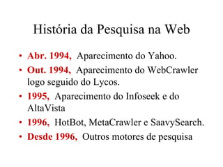 História da Pesquisa na Web
• Abr. 1994, Aparecimento do Yahoo.
• Out. 1994, Aparecimento do WebCrawler
  logo seguido do Lycos.
• 1995, Aparecimento do Infoseek e do
  AltaVista
• 1996, HotBot, MetaCrawler e SaavySearch.
• Desde 1996, Outros motores de pesquisa
 
