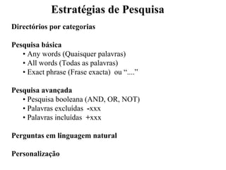 Estratégias de Pesquisa
Directórios por categorias

Pesquisa básica
   • Any words (Quaisquer palavras)
   • All words (Todas as palavras)
   • Exact phrase (Frase exacta) ou “....”

Pesquisa avançada
   • Pesquisa booleana (AND, OR, NOT)
   • Palavras excluídas -xxx
   • Palavras incluídas +xxx

Perguntas em linguagem natural

Personalização
 