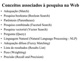 Conceitos associados à pesquisa na Web
•   Adequação (Match)
•   Pesquisa booleana (Boolean Search)
•   Parêntesis (Parentheses)
•   Pesquisa combinada (Faceted Search)
•   Pesquisa vectorial (Vector Search)
•   Pergunta (Query)
•   Linguagem Natural (Natural Language Processing - NLP)
•   Adequação difusa (Fuzzy Matching)
•   Lista de resultados (Results List)
•   Peso (Weighting)
•   Precisão (Recall and Precision)
 