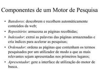 Componentes de um Motor de Pesquisa
 • Batedores: descobrem e recolhem automáticamente
   conteúdos da web;
 • Repositório: armazena as páginas recolhidas;
 • Indexador: extrai as palavras das páginas armazenadas e
   cria índices para acelerar as pesquisas;
 • Ordenador: ordena as páginas que contenham os termos
   pesquisados por um utilizador de modo a que as mais
   relevantes sejam apresentadas nos primeiros lugares;
 • Apresentador: gere a interface de utilização do motor de
   busca.
 