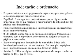 Indexação e ordenação
• Frequência de termos: as páginas mais importantes para uma palavra
  são as que a repetem mais vezes no texto;
• PageRank: é um algoritmo matemático em que as páginas mais
  importantes são as que recebem o maior número de links ou links das
  páginas mais importantes;
• Número de links: as páginas mais importantes são as que recebem o
  maior número de links;
• tf-idf: calcula a importância da página combinando a frequência de
  um termo com a importância desse termo no conjunto de todas as
  páginas armazenadas;
• Estrutura da página: a importância de uma página é dada pela
  localização de um termo na sua estrutura. Por exemplo, as páginas
  mais importantes são as que contêm o termo no titulo;
• Análise de URLs: as páginas mais importantes são as que contêm os
  termos no URL que as refere.
 
