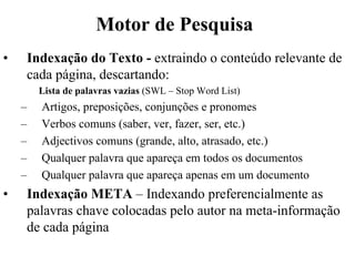 Motor de Pesquisa
•   Indexação do Texto - extraindo o conteúdo relevante de
    cada página, descartando:
        Lista de palavras vazias (SWL – Stop Word List)
    –   Artigos, preposições, conjunções e pronomes
    –   Verbos comuns (saber, ver, fazer, ser, etc.)
    –   Adjectivos comuns (grande, alto, atrasado, etc.)
    –   Qualquer palavra que apareça em todos os documentos
    –   Qualquer palavra que apareça apenas em um documento
•   Indexação META – Indexando preferencialmente as
    palavras chave colocadas pelo autor na meta-informação
    de cada página
 