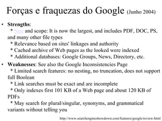Forças e fraquezas do Google (Junho 2004)
• Strengths:
   * Size and scope: It is now the largest, and includes PDF, DOC, PS,
  and many other file types
   * Relevance based on sites' linkages and authority
   * Cached archive of Web pages as the looked were indexed
   * Additional databases: Google Groups, News, Directory, etc.
• Weaknesses: See also the Google Inconsistencies Page
   * Limited search features: no nesting, no truncation, does not support
  full Boolean
   * Link searches must be exact and are incomplete
   * Only indexes first 101 KB of a Web page and about 120 KB of
  PDFs
   * May search for plural/singular, synonyms, and grammatical
  variants without telling you
                          http://www.searchengineshowdown.com/features/google/review.html
 