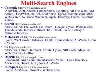 Multi-Search Engines
• Copernic http://www.copernic.com/
   AltaVista, AOL Search, CompuServe, Espotting, All The Web (Fast
  Search), FindWhat, HotBot, LookSmart, Lycos, Mamma.com, MSN
  Web Search, Netscape Netcenter, Open Directory, Teoma, WiseNut,
  Yahoo.
• Search http://www.search.com/
  AltaVista, All The Web (Fast Search), Google, Lycos, WebCrawler,
  Thunderstone, Infoseek, Direct Hit, HotBot, Excite, Galaxy e
  NationalDirectory.
• MetaCrawler http://www.metacrawler.com/
  Lycos, WebCrawler, Infoseek, Excite, Thunderstone, AltaVista, GoTo
  e Yahoo.
• C4 http://www.c4.com/
  AltaVista, Yahoo!, InfoSeek. Excite, Lycos, NBCi.com, Magellan,
  WebCrawler e HotBot.
• DogPile http://www.dogpile.com/
  LookSmart, GoTo.com, Thunderstone, Yahoo!, Open Directory,
  About.com, Direct Hit, Lycos e AltaVista.
• InfoSpace http://www.infospace.com/
  Excite, AltaVista, Infoseek e WebCrawler.
 