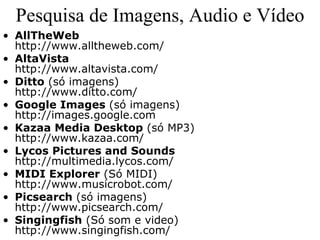 Pesquisa de Imagens, Audio e Vídeo
• AllTheWeb
  http://www.alltheweb.com/
• AltaVista
  http://www.altavista.com/
• Ditto (só imagens)
  http://www.ditto.com/
• Google Images (só imagens)
  http://images.google.com
• Kazaa Media Desktop (só MP3)
  http://www.kazaa.com/
• Lycos Pictures and Sounds
  http://multimedia.lycos.com/
• MIDI Explorer (Só MIDI)
  http://www.musicrobot.com/
• Picsearch (só imagens)
  http://www.picsearch.com/
• Singingfish (Só som e video)
  http://www.singingfish.com/
 