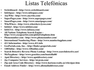Listas Telefónicas
•   Switchboard - http://www.switchboard.com/
•   InfoSpace - http://www.infospace.com/
•   AnyWho - http://www.anywho.com/
•   SuperPages.com - http://www.superpages.com/
•   SmartPages.com - http://www.smartpages.com/
•   WhoWhere - http://www.whowhere.lycos.com/
•   Infobel - http://www.infobel.com/
•   InfoUSA - http://www.infousa.com/
•   All Nations Telephone Search Engine -
    http://www.escapeartist.com/global/telephone.htm
•   Phonenumber.com - http://www.phonenumber.com/
•   International Numbering Plans - http://www.numberingplans.com/
•   411 Information - http://www.411.info
•   GeoPortals.com, Inc. - http://finder.geoportals.com/
•   140Online - http://www.140online.com/
•   Search Detective Reverse Phone Lookup - http://www.searchdetective.net/
•   McPayphone - http://www.geocities.com/bootzilla00/
•   Apni Directory - http://www.apnidirectory.com/
•   Jay Computer Services - http://nt.jcsm.com/
•   Zip and Area Code Directory - http://www.horizon-realty.us/whrzipar.htm
•   Email Address Finder - http://www.allemailaddresses.com/
 