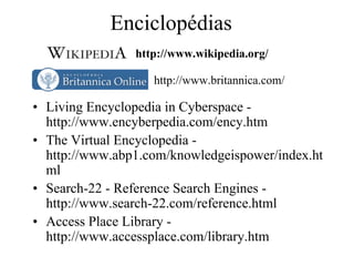 Enciclopédias
                http://www.wikipedia.org/

                   http://www.britannica.com/

• Living Encyclopedia in Cyberspace -
  http://www.encyberpedia.com/ency.htm
• The Virtual Encyclopedia -
  http://www.abp1.com/knowledgeispower/index.ht
  ml
• Search-22 - Reference Search Engines -
  http://www.search-22.com/reference.html
• Access Place Library -
  http://www.accessplace.com/library.htm
 