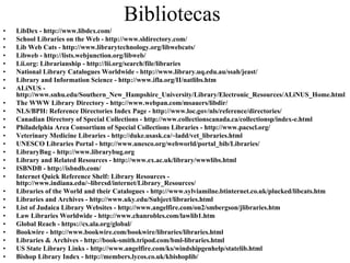 Bibliotecas
•   LibDex - http://www.libdex.com/
•   School Libraries on the Web - http://www.sldirectory.com/
•   Lib Web Cats - http://www.librarytechnology.org/libwebcats/
•   Libweb - http://lists.webjunction.org/libweb/
•   Lii.org: Librarianship - http://lii.org/search/file/libraries
•   National Library Catalogues Worldwide - http://www.library.uq.edu.au/ssah/jeast/
•   Library and Information Science - http://www.ifla.org/II/natlibs.htm
•   ALiNUS -
    http://www.snhu.edu/Southern_New_Hampshire_University/Library/Electronic_Resources/ALiNUS_Home.html
•   The WWW Library Directory - http://www.webpan.com/msauers/libdir/
•   NLS/BPH: Reference Directories Index Page - http://www.loc.gov/nls/reference/directories/
•   Canadian Directory of Special Collections - http://www.collectionscanada.ca/collectionsp/index-e.html
•   Philadelphia Area Consortium of Special Collections Libraries - http://www.pacscl.org/
•   Veterinary Medicine Libraries - http://duke.usask.ca/~ladd/vet_libraries.html
•   UNESCO Libraries Portal - http://www.unesco.org/webworld/portal_bib/Libraries/
•   LibraryBug - http://www.librarybug.org
•   Library and Related Resources - http://www.ex.ac.uk/library/wwwlibs.html
•   ISBNDB - http://isbndb.com/
•   Internet Quick Reference Shelf: Library Resources -
    http://www.indiana.edu/~librcsd/internet/Library_Resources/
•   Libraries of the World and their Catalogues - http://www.sylviamilne.btinternet.co.uk/plucked/libcats.htm
•   Libraries and Archives - http://www.uky.edu/Subject/libraries.html
•   List of Judaica Library Websites - http://www.angelfire.com/on2/smbergson/jlibraries.htm
•   Law Libraries Worldwide - http://www.chanrobles.com/lawlib1.htm
•   Global Reach - https://cs.ala.org/global/
•   Bookwire - http://www.bookwire.com/bookwire/libraries/libraries.html
•   Libraries & Archives - http://book-smith.tripod.com/bml-libraries.html
•   US State Library Links - http://www.angelfire.com/ks/windshipgenhelp/statelib.html
•   Bishop Library Index - http://members.lycos.co.uk/kbishoplib/
 
