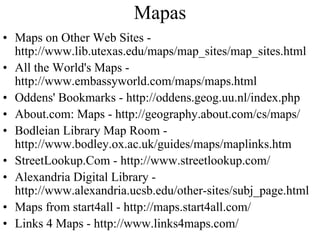 Mapas
• Maps on Other Web Sites -
  http://www.lib.utexas.edu/maps/map_sites/map_sites.html
• All the World's Maps -
  http://www.embassyworld.com/maps/maps.html
• Oddens' Bookmarks - http://oddens.geog.uu.nl/index.php
• About.com: Maps - http://geography.about.com/cs/maps/
• Bodleian Library Map Room -
  http://www.bodley.ox.ac.uk/guides/maps/maplinks.htm
• StreetLookup.Com - http://www.streetlookup.com/
• Alexandria Digital Library -
  http://www.alexandria.ucsb.edu/other-sites/subj_page.html
• Maps from start4all - http://maps.start4all.com/
• Links 4 Maps - http://www.links4maps.com/
 