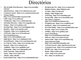 Directórios
•   The Invisible Web Directory - http://www.invisible-   •   Re-Quest dot Net - http://www.re-quest.net/
    web.net/                                              •   Blakkat Station - http://blakkat.com/
•   ThisIsOurYear - http://www.thisisouryear.com/         •   1st Spot - http://1st-spot.net/
•   Common Content - http://www.commoncontent.org/        •   Hoppa - http://hoppa.com/
•   Nations Online -                                      •   Fetch Dog - http://www.fetchdog.com/
    http://www.nationsonline.org/oneworld/                •   Forum Zilla - http://www.forumzilla.com/
•   Chiff - http://www.chiff.com/                         •   The Library Channel -
•   VisioBrand - http://www.visiobrand.com/                   http://www.thelibrarychannel.com/
•   GoGuides Directory - http://www.goguides.org          •   Wealth24.com - http://www.wealth24.com/
•   Gimpsy - http://www.gimpsy.com/                       •   intelSeek! - http://www.intelseek.com/
•   Starting Page - http://www.startingpage.com/          •   Got That Online - http://www.gotthatonline.com/
•   DateDex - http://www.datedex.com/                     •   E-lynks - http://www.e-lynks.com/
•   Surfpoint - http://www.surfpoint.com/                 •   GirlHoo - http://www.girlhoo.com/
•   123World - http://www.123world.com/                   •   Leon's Web Brain -
•   Web World Directory -                                     http://www.leonatkinson.com/brain/
    http://www.webworldindex.com/                         •   iMarvel - http://www.imarvel.com/
•   Sight Quest - http://www.sightquest.com/              •   Smart Links - http://www.smartlinks.org/
•   SearchMonster - http://www.searchmonster.org/         •   Smart Internet Guide -
•   La Toile des Toiles - http://www.la-toile.com/            http://www.smartinternetguide.com/
•   Somuch - http://www.somuch.com/                       •   A Perfect Search - http://aperfectsearch.com/
•   Andilinks - http://www.andilinks.com/                 •   Consumer2.com - http://www.consumer2.com/
•   Linkopedia - http://www.linkopedia.com/               •   MVRU.com - http://www.mvru.com
•   Josh's Sanctum - http://josh.nu/                      •   Ranks - http://ranks.com/
•   Yakeo - http://www.yakeo.com/                         •   Aeiwi - http://www.aeiwi.com/
•   All.info - http://all.info/                           •   Rex - http://rex.skyline.net/
•   Earth Station Nine - http://www.earthstation9.com/
 