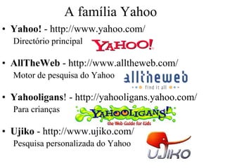 A família Yahoo
• Yahoo! - http://www.yahoo.com/
  Directório principal

• AllTheWeb - http://www.alltheweb.com/
  Motor de pesquisa do Yahoo

• Yahooligans! - http://yahooligans.yahoo.com/
  Para crianças

• Ujiko - http://www.ujiko.com/
  Pesquisa personalizada do Yahoo
 