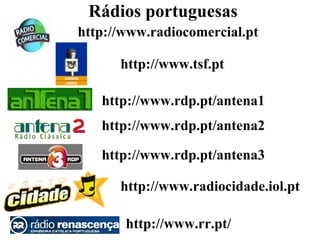 Rádios portuguesas
http://www.radiocomercial.pt

      http://www.tsf.pt

   http://www.rdp.pt/antena1
   http://www.rdp.pt/antena2

   http://www.rdp.pt/antena3

      http://www.radiocidade.iol.pt

       http://www.rr.pt/
 