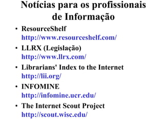 Notícias para os profissionais
        de Informação
• ResourceShelf
  http://www.resourceshelf.com/
• LLRX (Legislação)
  http://www.llrx.com/
• Librarians' Index to the Internet
  http://lii.org/
• INFOMINE
  http://infomine.ucr.edu/
• The Internet Scout Project
  http://scout.wisc.edu/
 