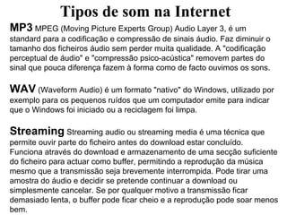 Tipos de som na Internet
MP3 MPEG (Moving Picture Experts Group) Audio Layer 3, é um
standard para a codificação e compressão de sinais áudio. Faz diminuir o
tamanho dos ficheiros áudio sem perder muita qualidade. A "codificação
perceptual de áudio" e "compressão psico-acústica" removem partes do
sinal que pouca diferença fazem à forma como de facto ouvimos os sons.

WAV (Waveform Audio) é um formato "nativo" do Windows, utilizado por
exemplo para os pequenos ruídos que um computador emite para indicar
que o Windows foi iniciado ou a reciclagem foi limpa.

Streaming Streaming audio ou streaming media é uma técnica que
permite ouvir parte do ficheiro antes do download estar concluído.
Funciona através do download e armazenamento de uma secção suficiente
do ficheiro para actuar como buffer, permitindo a reprodução da música
mesmo que a transmissão seja brevemente interrompida. Pode tirar uma
amostra do áudio e decidir se pretende continuar a download ou
simplesmente cancelar. Se por qualquer motivo a transmissão ficar
demasiado lenta, o buffer pode ficar cheio e a reprodução pode soar menos
bem.
 